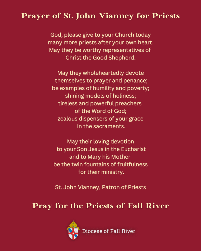 Prayer of St. John Vianney for Priests - God, please give to your Church today many more priests after your own heart. May they be worthy representatives of Christ the Good Shepherd. May they wholeheartedly devote themselves to prayer and penance; be examples of humility and poverty; shining models of holiness; tireless and powerful preachers of the Word of God; zealous dispensers of your grace in the sacraments. May their loving devotion to your Son Jesus in the Eucharist and to Mary his Mother be the twin fountains of fruitfulness for their ministry. St. John Vianney, Patron of Priests. Pray for the Priests of Fall River